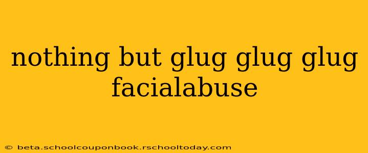nothing but glug glug glug facialabuse